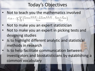 Today’s Objectives
• Not to teach you the mathematics involved
• Not to make you an expert statistician
• Not to make you an expert in picking tests and
designing studies
• Is to highlight different analytic and statistical
methods in research
• Is to help facilitate communication between
investigators and biostatisticians by establishing a
common vocabulary
 