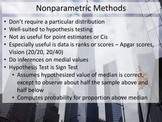 Nonparametric Methods
• Don’t require a particular distribution
• Well-suited to hypothesis testing
• Not as useful for point estimates or Cis
• Especially useful is data is ranks or scores – Apgar scores,
Vision (20/20, 20/40)
• Do inferences on medial values
• Hypothesis Test is Sign Test
• Assumes hypothesized value of median is correct,
except to observe about half the sample above and
half below
• Computes probability for proportion above median
 