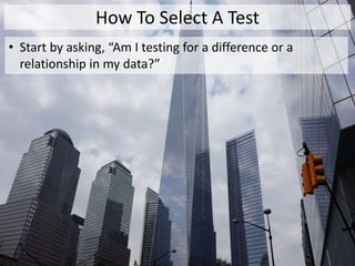 How To Select A Test
• Start by asking, “Am I testing for a difference or a
relationship in my data?”
 