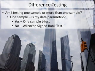 Difference Testing
• Am I testing one sample or more than one sample?
• One sample – Is my data parametric?
• Yes – One sample t-test
• No – Wilcoxon Signed Rank Test
 