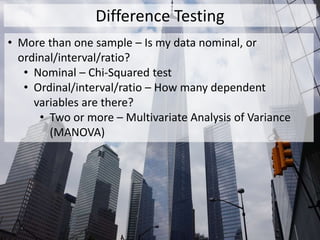 Difference Testing
• More than one sample – Is my data nominal, or
ordinal/interval/ratio?
• Nominal – Chi-Squared test
• Ordinal/interval/ratio – How many dependent
variables are there?
• Two or more – Multivariate Analysis of Variance
(MANOVA)
 