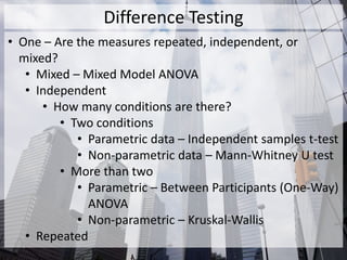 Difference Testing
• One – Are the measures repeated, independent, or
mixed?
• Mixed – Mixed Model ANOVA
• Independent
• How many conditions are there?
• Two conditions
• Parametric data – Independent samples t-test
• Non-parametric data – Mann-Whitney U test
• More than two
• Parametric – Between Participants (One-Way)
ANOVA
• Non-parametric – Kruskal-Wallis
• Repeated
 