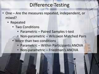 Difference Testing
• One – Are the measures repeated, independent, or
mixed?
• Repeated
• Two Conditions
• Parametric – Paired Samples t-test
• Non-parametric – Wilcoxon Matched Pairs
• More than two conditions
• Parametric – Within Participants ANOVA
• Non-parametric – Friedman’s ANOVA
 