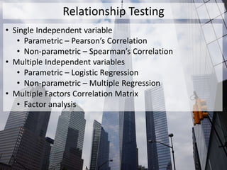 Relationship Testing
• Single Independent variable
• Parametric – Pearson’s Correlation
• Non-parametric – Spearman’s Correlation
• Multiple Independent variables
• Parametric – Logistic Regression
• Non-parametric – Multiple Regression
• Multiple Factors Correlation Matrix
• Factor analysis
 