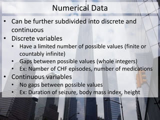 Numerical Data
• Can be further subdivided into discrete and
continuous
• Discrete variables
• Have a limited number of possible values (finite or
countably infinite)
• Gaps between possible values (whole integers)
• Ex: Number of CHF episodes, number of medications
• Continuous variables
• No gaps between possible values
• Ex: Duration of seizure, body mass index, height
 