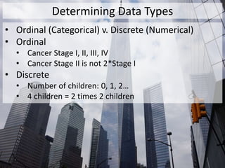 Determining Data Types
• Ordinal (Categorical) v. Discrete (Numerical)
• Ordinal
• Cancer Stage I, II, III, IV
• Cancer Stage II is not 2*Stage I
• Discrete
• Number of children: 0, 1, 2…
• 4 children = 2 times 2 children
 