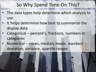 So Why Spend Time On This?
• The data types help determine which analysis to
use
• It helps determine how best to summarize the
display data
• Categorical – percent's, fractions, numbers in
categories
• Numerical – mean, median, mode, standard
deviation, variance, quartile ranges
 