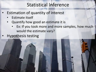 Statistical Inference
• Estimation of quantity of interest
• Estimate itself
• Quantify how good an estimate it is
• Ex: If you took more and more samples, how much
would the estimate vary?
• Hypothesis testing
 
