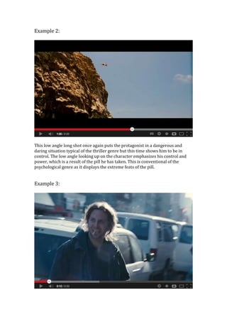 Example 2:
This low angle long shot once again puts the protagonist in a dangerous and
daring situation typical of the thriller genre but this time shows him to be in
control. The low angle looking up on the character emphasizes his control and
power, which is a result of the pill he has taken. This is conventional of the
psychological genre as it displays the extreme feats of the pill.
Example 3:
 