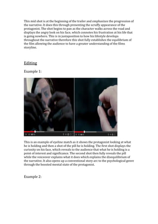 This mid shot is at the beginning of the trailer and emphasizes the progression of
the narrative. It does this through presenting the scruffy appearance of the
protagonist. The shot begins to pan as the character walks across the road and
displays the angry look on his face, which connotes his frustration at his life that
is going nowhere. This is in juxtaposition to how his lifestyle develops
throughout the narrative therefore this shot fully establishes the equilibrium of
the film allowing the audience to have a greater understanding of the films
storyline.
Editing
Example 1:
This is an example of eyeline match as it shows the protagonist looking at what
he is holding and then a shot of the pill he is holding. The first shot displays the
curiosity on his face, which reveals to the audience that what he is holding is a
point of interest and significance. The second shot then fully reveals the pill
while the voiceover explains what it does which explains the disequilibrium of
the narrative. It also opens up a conventional story arc to the psychological genre
through the boosted mental state of the protagonist.
Example 2:
 