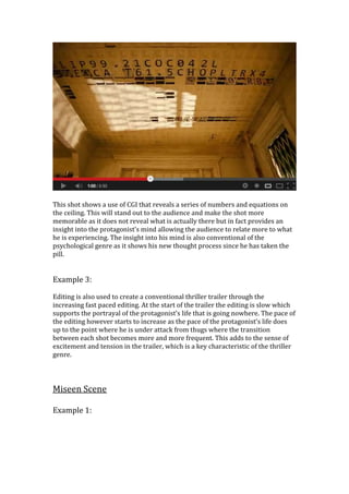 This shot shows a use of CGI that reveals a series of numbers and equations on
the ceiling. This will stand out to the audience and make the shot more
memorable as it does not reveal what is actually there but in fact provides an
insight into the protagonist’s mind allowing the audience to relate more to what
he is experiencing. The insight into his mind is also conventional of the
psychological genre as it shows his new thought process since he has taken the
pill.
Example 3:
Editing is also used to create a conventional thriller trailer through the
increasing fast paced editing. At the start of the trailer the editing is slow which
supports the portrayal of the protagonist’s life that is going nowhere. The pace of
the editing however starts to increase as the pace of the protagonist’s life does
up to the point where he is under attack from thugs where the transition
between each shot becomes more and more frequent. This adds to the sense of
excitement and tension in the trailer, which is a key characteristic of the thriller
genre.
Miseen Scene
Example 1:
 