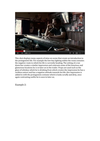 This shot displays many aspects of mise-en-scene that create an introduction to
the protagonists life. For example the low-key lighting within the room connotes
the negative route in which his life is currently heading. The setting of a run
down bar creates a similar impression and contrasts some of the luxurious and
glamorous locations he is in later on in the trailer. Props are used such as the
glass of whiskey which he is drinking from which creates the impression he has a
reckless nature and has a negative attitude towards his life; this impression is
added to with the protagonists costume which is looks scruffy and dirty, once
again contrasting outfits he is seen in later on.
Example 2:
 