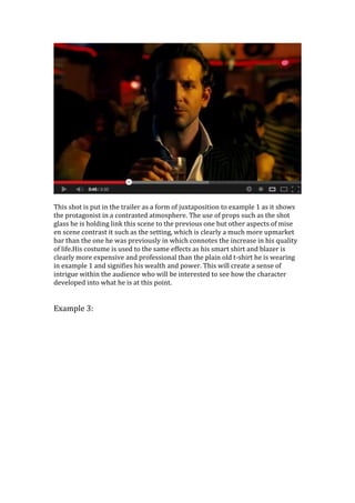 This shot is put in the trailer as a form of juxtaposition to example 1 as it shows
the protagonist in a contrasted atmosphere. The use of props such as the shot
glass he is holding link this scene to the previous one but other aspects of mise
en scene contrast it such as the setting, which is clearly a much more upmarket
bar than the one he was previously in which connotes the increase in his quality
of life.His costume is used to the same effects as his smart shirt and blazer is
clearly more expensive and professional than the plain old t-shirt he is wearing
in example 1 and signifies his wealth and power. This will create a sense of
intrigue within the audience who will be interested to see how the character
developed into what he is at this point.
Example 3:
 