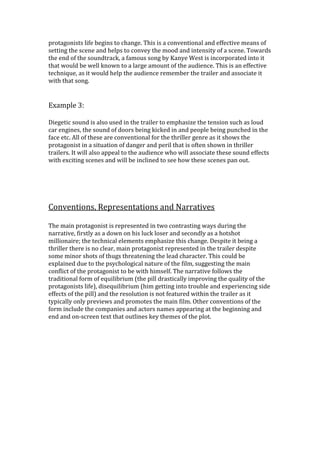 protagonists life begins to change. This is a conventional and effective means of
setting the scene and helps to convey the mood and intensity of a scene. Towards
the end of the soundtrack, a famous song by Kanye West is incorporated into it
that would be well known to a large amount of the audience. This is an effective
technique, as it would help the audience remember the trailer and associate it
with that song.
Example 3:
Diegetic sound is also used in the trailer to emphasize the tension such as loud
car engines, the sound of doors being kicked in and people being punched in the
face etc. All of these are conventional for the thriller genre as it shows the
protagonist in a situation of danger and peril that is often shown in thriller
trailers. It will also appeal to the audience who will associate these sound effects
with exciting scenes and will be inclined to see how these scenes pan out.
Conventions, Representations and Narratives
The main protagonist is represented in two contrasting ways during the
narrative, firstly as a down on his luck loser and secondly as a hotshot
millionaire; the technical elements emphasize this change. Despite it being a
thriller there is no clear, main protagonist represented in the trailer despite
some minor shots of thugs threatening the lead character. This could be
explained due to the psychological nature of the film, suggesting the main
conflict of the protagonist to be with himself. The narrative follows the
traditional form of equilibrium (the pill drastically improving the quality of the
protagonists life), disequilibrium (him getting into trouble and experiencing side
effects of the pill) and the resolution is not featured within the trailer as it
typically only previews and promotes the main film. Other conventions of the
form include the companies and actors names appearing at the beginning and
end and on-screen text that outlines key themes of the plot.
 