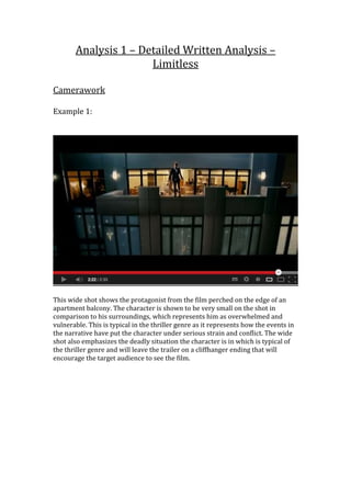 Analysis 1 – Detailed Written Analysis –
Limitless
Camerawork
Example 1:
This wide shot shows the protagonist from the film perched on the edge of an
apartment balcony. The character is shown to be very small on the shot in
comparison to his surroundings, which represents him as overwhelmed and
vulnerable. This is typical in the thriller genre as it represents how the events in
the narrative have put the character under serious strain and conflict. The wide
shot also emphasizes the deadly situation the character is in which is typical of
the thriller genre and will leave the trailer on a cliffhanger ending that will
encourage the target audience to see the film.
 