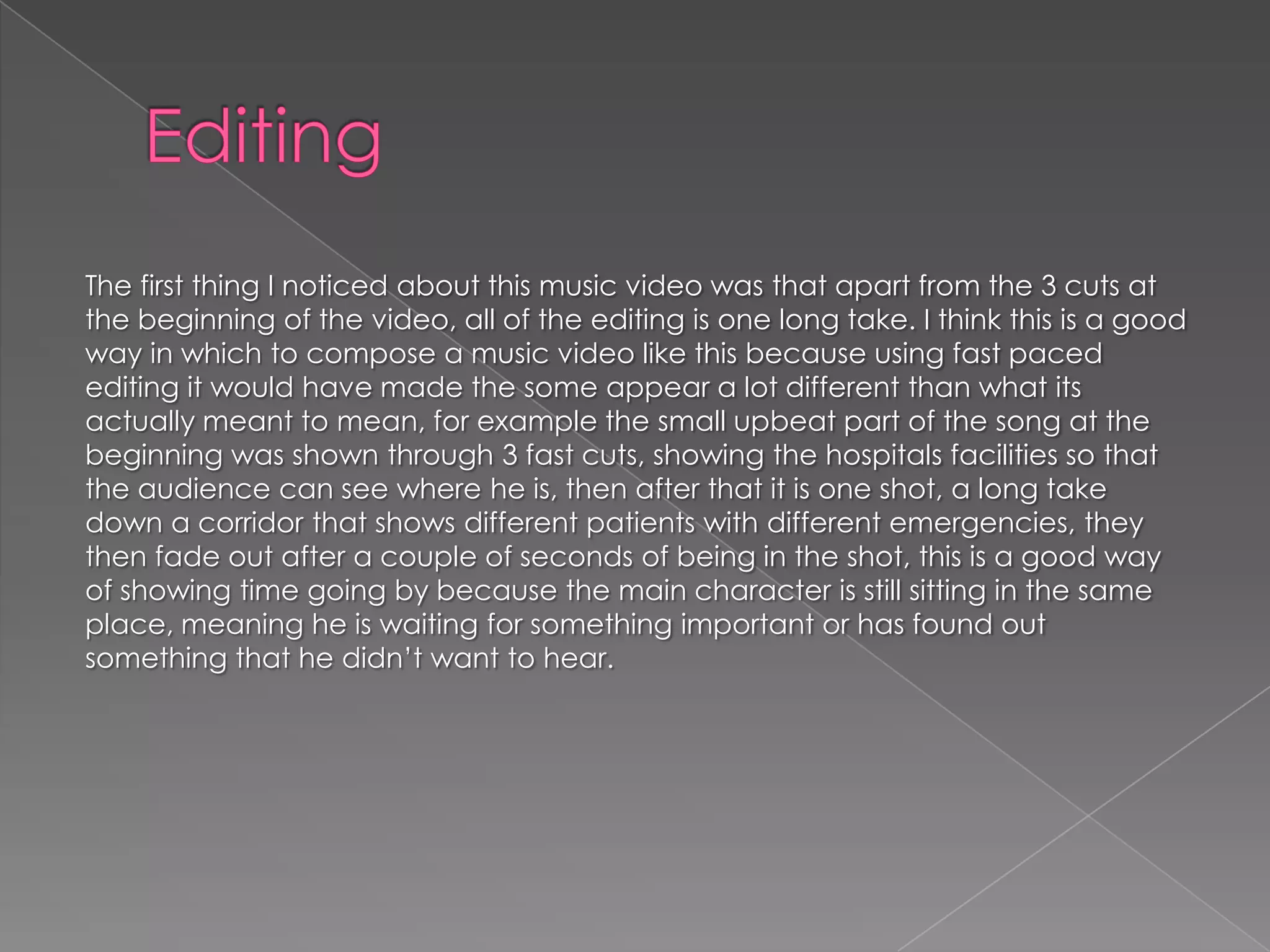The first thing I noticed about this music video was that apart from the 3 cuts at
the beginning of the video, all of the editing is one long take. I think this is a good
way in which to compose a music video like this because using fast paced
editing it would have made the some appear a lot different than what its
actually meant to mean, for example the small upbeat part of the song at the
beginning was shown through 3 fast cuts, showing the hospitals facilities so that
the audience can see where he is, then after that it is one shot, a long take
down a corridor that shows different patients with different emergencies, they
then fade out after a couple of seconds of being in the shot, this is a good way
of showing time going by because the main character is still sitting in the same
place, meaning he is waiting for something important or has found out
something that he didn’t want to hear.
 