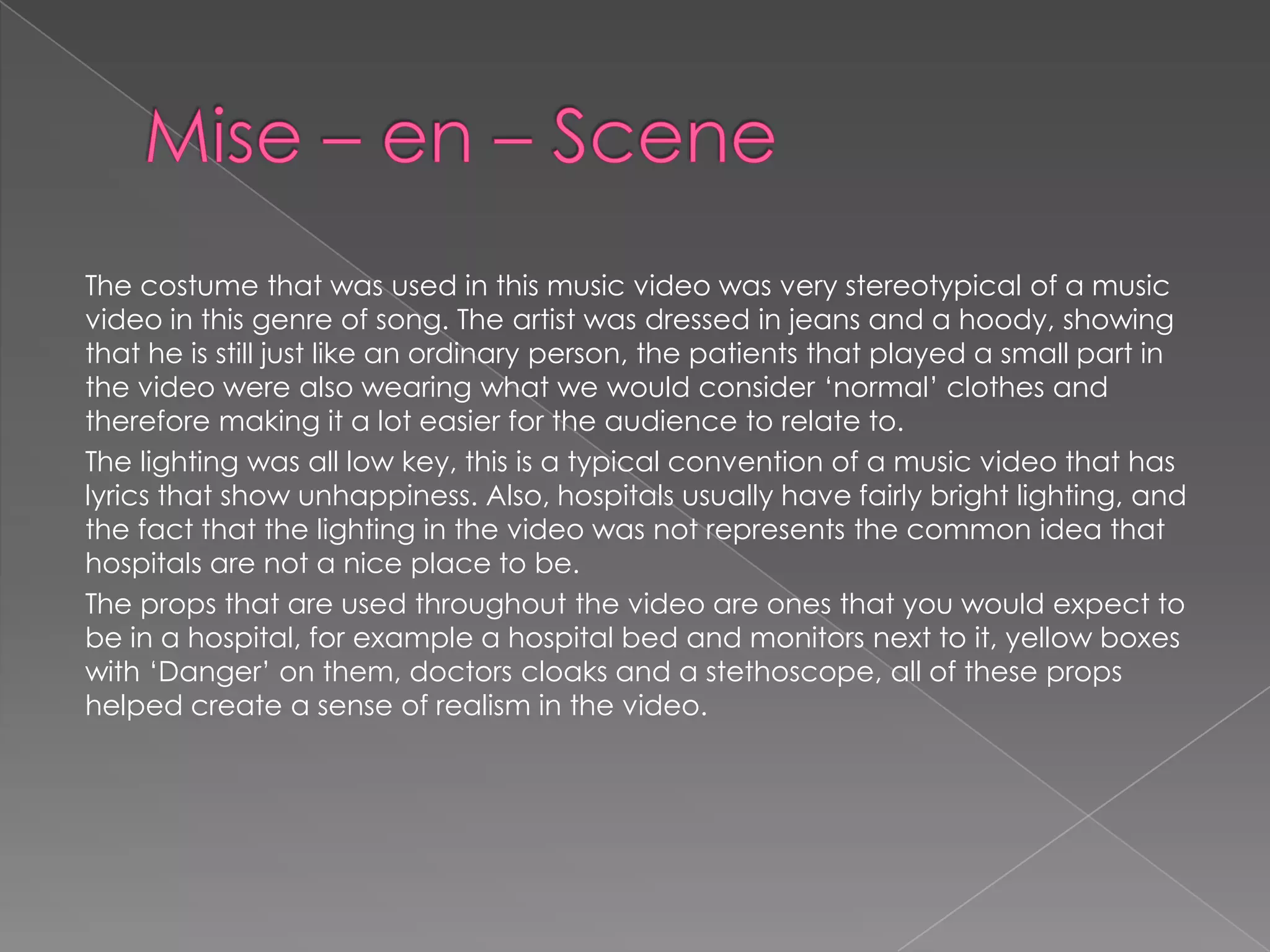 The costume that was used in this music video was very stereotypical of a music
video in this genre of song. The artist was dressed in jeans and a hoody, showing
that he is still just like an ordinary person, the patients that played a small part in
the video were also wearing what we would consider ‘normal’ clothes and
therefore making it a lot easier for the audience to relate to.
The lighting was all low key, this is a typical convention of a music video that has
lyrics that show unhappiness. Also, hospitals usually have fairly bright lighting, and
the fact that the lighting in the video was not represents the common idea that
hospitals are not a nice place to be.
The props that are used throughout the video are ones that you would expect to
be in a hospital, for example a hospital bed and monitors next to it, yellow boxes
with ‘Danger’ on them, doctors cloaks and a stethoscope, all of these props
helped create a sense of realism in the video.
 