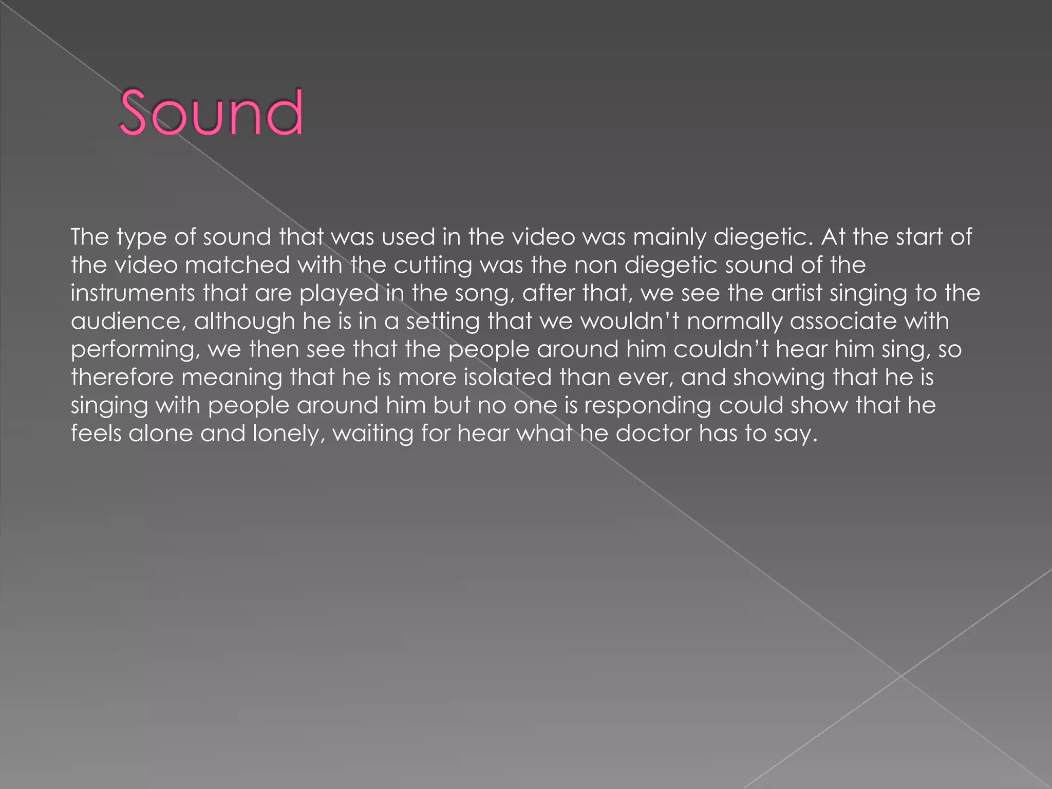 The type of sound that was used in the video was mainly diegetic. At the start of
the video matched with the cutting was the non diegetic sound of the
instruments that are played in the song, after that, we see the artist singing to the
audience, although he is in a setting that we wouldn’t normally associate with
performing, we then see that the people around him couldn’t hear him sing, so
therefore meaning that he is more isolated than ever, and showing that he is
singing with people around him but no one is responding could show that he
feels alone and lonely, waiting for hear what he doctor has to say.
 
