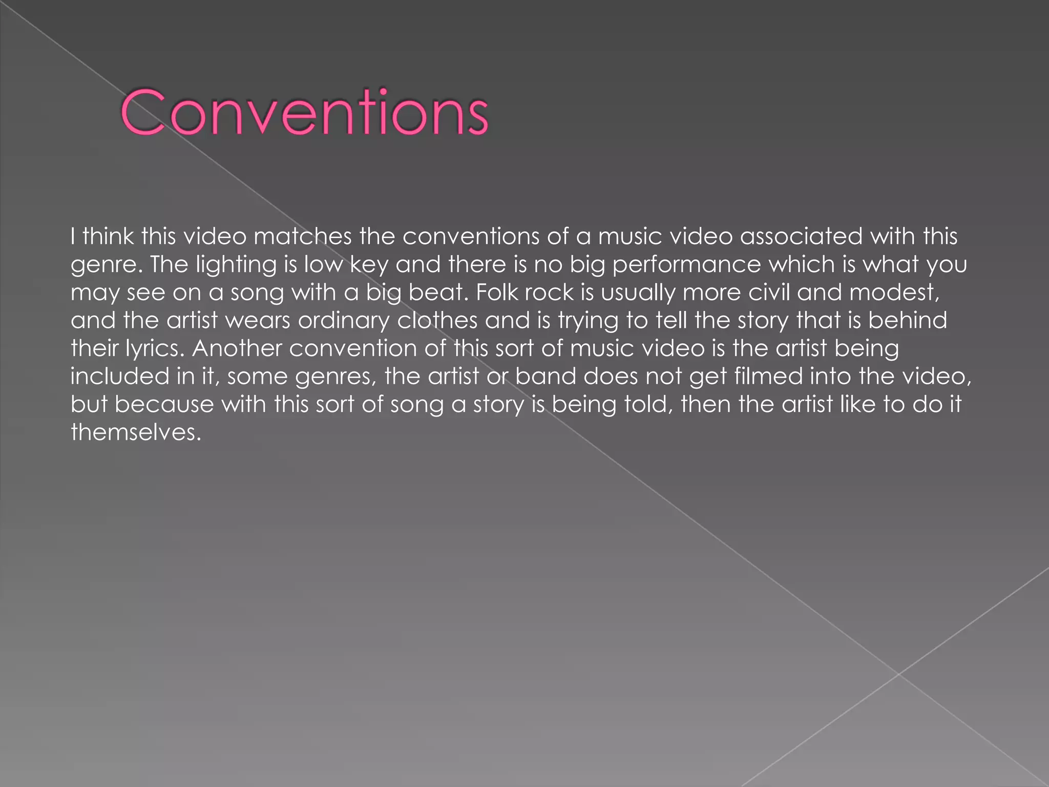 I think this video matches the conventions of a music video associated with this
genre. The lighting is low key and there is no big performance which is what you
may see on a song with a big beat. Folk rock is usually more civil and modest,
and the artist wears ordinary clothes and is trying to tell the story that is behind
their lyrics. Another convention of this sort of music video is the artist being
included in it, some genres, the artist or band does not get filmed into the video,
but because with this sort of song a story is being told, then the artist like to do it
themselves.
 