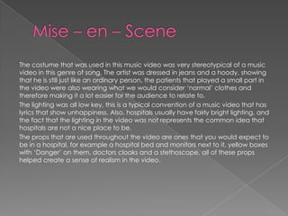 The costume that was used in this music video was very stereotypical of a music
video in this genre of song. The artist was dressed in jeans and a hoody, showing
that he is still just like an ordinary person, the patients that played a small part in
the video were also wearing what we would consider ‘normal’ clothes and
therefore making it a lot easier for the audience to relate to.
The lighting was all low key, this is a typical convention of a music video that has
lyrics that show unhappiness. Also, hospitals usually have fairly bright lighting, and
the fact that the lighting in the video was not represents the common idea that
hospitals are not a nice place to be.
The props that are used throughout the video are ones that you would expect to
be in a hospital, for example a hospital bed and monitors next to it, yellow boxes
with ‘Danger’ on them, doctors cloaks and a stethoscope, all of these props
helped create a sense of realism in the video.
 