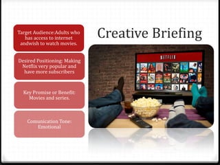 Creative BriefingTarget Audience:Adults who
has access to internet
andwish to watch movies.
Desired Positioning: Making
Netflix very popular and
have more subscribers
Key Promise or Benefit:
Movies and series.
Comunication Tone:
Emotional
 
