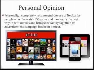 Personal Opinion
0 Personally, I completely recommend the use of Netflix for
people who like watch TV series and movies. Is the best
way to rent movies and brings the family together. Its
advertisement campaign has been perfect.
 