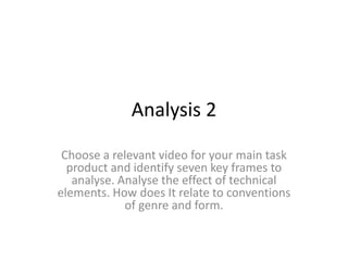 Analysis 2
Choose a relevant video for your main task
product and identify seven key frames to
analyse. Analyse the effect of technical
elements. How does It relate to conventions
of genre and form.
 
