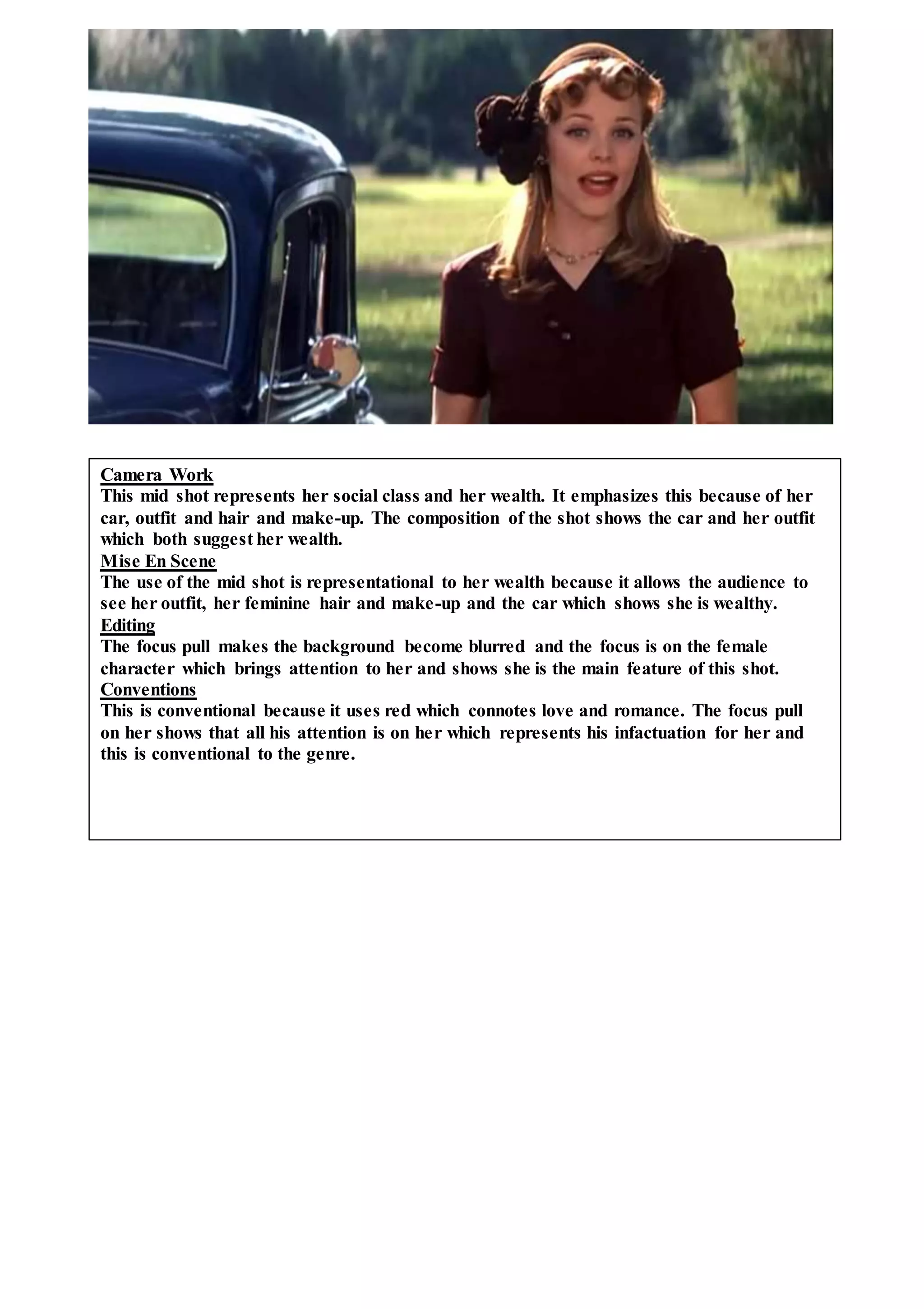Camera Work
This mid shot represents her social class and her wealth. It emphasizes this because of her
car, outfit and hair and make-up. The composition of the shot shows the car and her outfit
which both suggest her wealth.
Mise En Scene
The use of the mid shot is representational to her wealth because it allows the audience to
see her outfit, her feminine hair and make-up and the car which shows she is wealthy.
Editing
The focus pull makes the background become blurred and the focus is on the female
character which brings attention to her and shows she is the main feature of this shot.
Conventions
This is conventional because it uses red which connotes love and romance. The focus pull
on her shows that all his attention is on her which represents his infactuation for her and
this is conventional to the genre.
 