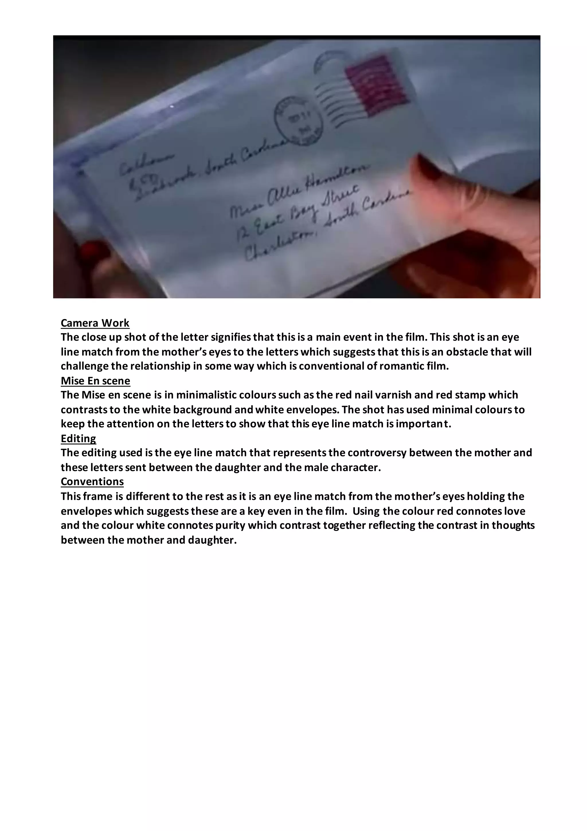 Camera Work
The close up shot of the letter signifies that this is a main event in the film. This shot is an eye
line match from the mother’s eyes to the letters which suggests that this is an obstacle that will
challenge the relationship in some way which is conventional of romantic film.
Mise En scene
The Mise en scene is in minimalistic colours such as the red nail varnish and red stamp which
contrasts to the white background and white envelopes. The shot has used minimal colours to
keep the attention on the letters to show that this eye line match is important.
Editing
The editing used is the eye line match that represents the controversy between the mother and
these letters sent between the daughter and the male character.
Conventions
This frame is different to the rest as it is an eye line match from the mother’s eyes holding the
envelopes which suggests these are a key even in the film. Using the colour red connotes love
and the colour white connotes purity which contrast together reflecting the contrast in thoughts
between the mother and daughter.
 