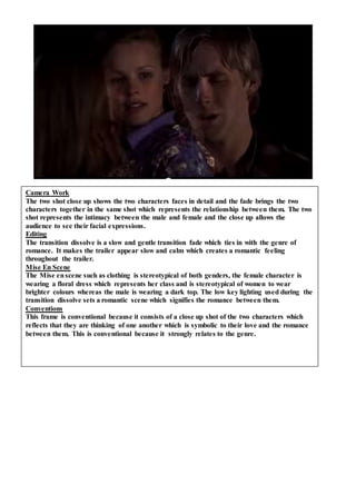 Camera Work
The two shot close up shows the two characters faces in detail and the fade brings the two
characters together in the same shot which represents the relationship between them. The two
shot represents the intimacy between the male and female and the close up allows the
audience to see their facial expressions.
Editing
The transition dissolve is a slow and gentle transition fade which ties in with the genre of
romance. It makes the trailer appear slow and calm which creates a romantic feeling
throughout the trailer.
Mise En Scene
The Mise enscene such as clothing is stereotypical of both genders, the female character is
wearing a floral dress which represents her class and is stereotypical of women to wear
brighter colours whereas the male is wearing a dark top. The low key lighting used during the
transition dissolve sets a romantic scene which signifies the romance between them.
Conventions
This frame is conventional because it consists of a close up shot of the two characters which
reflects that they are thinking of one another which is symbolic to their love and the romance
between them. This is conventional because it strongly relates to the genre.
 