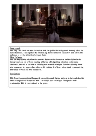 Camerawork
The long shot shows the two characters with the girl in the background running after the
male character. This signifies the relationship between the two characters and allows the
audience to see the attraction between them.
Mise En Scene
The low key lighting signifies the romance between the characters and the lights in the
background are out of focus creating a blurred effect putting attention on the male
character. The use of costume is stereotypical as she is in bright feminine clothing which
also represents her upper class whereas his clothing is of lower class which represents the
difference between the two characters.
Conventions
This frame is conventional because it shows the couple facing an issue in their relationship
which is expectedof a romance film. The couple face challenges throughout their
relationship. This is conventional to the genre.
 