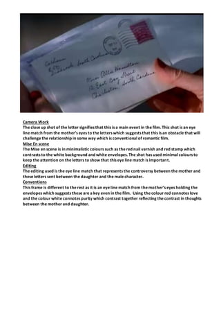 Camera Work
The close up shot of the letter signifies that this is a main event in the film. This shot is an eye
line match from the mother’s eyes to the letters which suggests that this is an obstacle that will
challenge the relationship in some way which is conventional of romantic film.
Mise En scene
The Mise en scene is in minimalistic colours such as the red nail varnish and red stamp which
contrasts to the white background and white envelopes. The shot has used minimal colours to
keep the attention on the letters to show that this eye line match is important.
Editing
The editing used is the eye line match that represents the controversy between the mother and
these letters sent between the daughter and the male character.
Conventions
This frame is different to the rest as it is an eye line match from the mother’s eyes holding the
envelopes which suggests these are a key even in the film. Using the colour red connotes love
and the colour white connotes purity which contrast together reflecting the contrast in thoughts
between the mother and daughter.
 