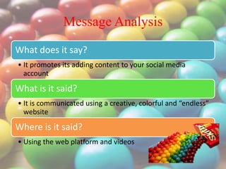 Message Analysis
What does it say?
• It promotes its adding content to your social media
account
What is it said?
• It is communicated using a creative, colorful and “endless”
website
Where is it said?
• Using the web platform and videos
 