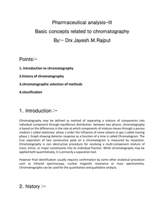 Pharmaceutical analysis-III
Basic concepts related to chromatography
By:- Drx Jayesh.M.Rajput
Points:-
1. introduction to chromatography
2.history of chromatography
3.chromatographic selection of methods
4.classification
1. Introduction :-
Chromatography may be defined as method of separating a mixture of components into
individual component through equilibrium distribution between two phases. chromatography
is based on the differences in the rate at which components of mixture moves through a porous
medium ( called stationary phase ) under the influence of some solvent or gas ( called moving
phase ). Graph showing detector response as a function of a time is called Chromatogram. The
true separation of two consecutive peak on a chromatogram is measured by resolution.
Chromatography is non destructive procedure for resolving a multi-component mixture of
trace, minor, or major constituents into its individual fraction. While chromatography may be
applied both quantitatively, it is primarily a separation tool.
However final identification usually requires confirmation by some other analytical procedure
such as infrared spectroscopy, nuclear magnetic resonance or mass spectrometry.
Chromatrography can be used for the quantitative and qualitative analysis.
2. history :-
 