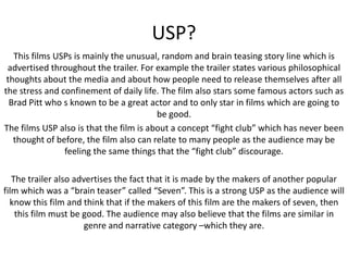 USP?
This films USPs is mainly the unusual, random and brain teasing story line which is
advertised throughout the trailer. For example the trailer states various philosophical
thoughts about the media and about how people need to release themselves after all
the stress and confinement of daily life. The film also stars some famous actors such as
Brad Pitt who s known to be a great actor and to only star in films which are going to
be good.
The films USP also is that the film is about a concept “fight club” which has never been
thought of before, the film also can relate to many people as the audience may be
feeling the same things that the “fight club” discourage.
The trailer also advertises the fact that it is made by the makers of another popular
film which was a “brain teaser” called “Seven”. This is a strong USP as the audience will
know this film and think that if the makers of this film are the makers of seven, then
this film must be good. The audience may also believe that the films are similar in
genre and narrative category –which they are.

 