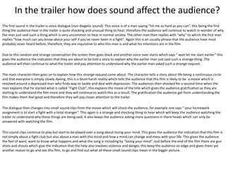 In the trailer how does sound affect the audience?
The first sound in the trailer is voice dialogue (non diegetic sound). This voice is of a man saying “hit me as hard as you can”, this being the first
thing the audience hear in the trailer is quite shocking and unusual thing to hear; therefore the audience will continue to watch in wonder of why
the man just said such a thing which is very uncommon to hear in normal society. The other man then replies with “why” to which the first man
replies “how much can you know about your self if you've never been in a fight". Again this is an usually phrase that the audience have most
probably never heard before, therefore, they are inquisitive to who this man is and what his intentions are in the film.
Due to this random and strange conversation the screen then goes black and another voice over starts which says “ wait let me start earlier” this
gives the audience the indication that they are about to be told a story to explain why the earlier man just said such a strange thing. The
audience will then continue to what the trailer and pay attention to understand why the earlier man asked such a strange request.
The main character then goes on to explain how this strange request came about. The character tells a story about life being a continuous circle
and that everyone is simply slowly dyeing, this is a blunt harsh reality which tells the audience that this film is likely to be a movie which is
revolved around a depressed man who finds way to tackle and deal with depression. The audiences then shocked for a second time when the
man explains that he started what is called “Fight Club”; this explains the movie of the title which gives the audience gratification as they are
starting to understand the film more and they will continue to watch this as a result. The gratification the audience get from understanding the
film makes them feel good and therefore they will pay closer attention to the trailer.
The dialogue then changes into small sound clips from the movie which will shock the audience, for example one says “ your homework
assignment is to start a fight with a total stranger”. This again is a strange and shocking thing to hear which will keep the audience watching the
trailer to understand why these things are being said, it also keeps the audience asking more questions in there heads which can only be
answered with watching the film.
This sound clips continue to play but start to be played over a song about losing your mind. This gives the audience the indication that this film is
not simply about a fight club but also about a man with this mind and how a mind can change and mess with your life. This gives the audience
the feel of want, want to know what happens and what the song is including by “losing your mind”. Just before the end of the film there are gun
shots and shouts which give the indication that the help also involves violence and danger, this keep the audience on edge and gives them yet
another reason to go and see this film, to go and find out what all these small sound clips mean in the bigger picture.

 