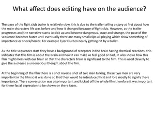 What affect does editing have on the audience?
The pace of the fight club trailer is relatively slow, this is due to the trailer telling a story at first about how
the main characters life was before and how it changed because of fight club. However, as the trailer
progresses and the narrative starts to pick up and become dangerous, crazy and strange, the pace of the
sequence becomes faster until eventually there are many small clips all playing which show something of
importance or shock/horror. For example Tyler Durden nearly getting hit by a bullet.
As the title sequences start they have a background of receptors in the brain having chemical reactions, this
indicates that this film is about the brain and how it can make us feel good or bad,. It also shows how this
film might mess with our brain or that the characters brain is significant to the film. This is used cleverly to
give the audience a unconscious thought about the film.
At the beginning of the film there is a shot reverse shot of two men talking, these two men are very
important in the film so it was done so that they would be introduced first and fore mostly to signify there
importance. There conversation was also important and kicked off the whole film therefore it was important
for there facial expression to be shown on there faces.

 