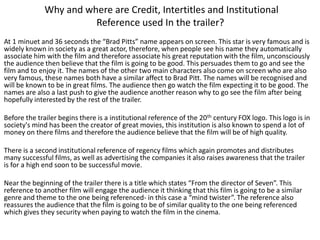 Why and where are Credit, Intertitles and Institutional
Reference used In the trailer?
At 1 minuet and 36 seconds the “Brad Pitts” name appears on screen. This star is very famous and is
widely known in society as a great actor, therefore, when people see his name they automatically
associate him with the film and therefore associate his great reputation with the film, unconsciously
the audience then believe that the film is going to be good. This persuades them to go and see the
film and to enjoy it. The names of the other two main characters also come on screen who are also
very famous, these names both have a similar affect to Brad Pitt. The names will be recognised and
will be known to be in great films. The audience then go watch the film expecting it to be good. The
names are also a last push to give the audience another reason why to go see the film after being
hopefully interested by the rest of the trailer.
Before the trailer begins there is a institutional reference of the 20th century FOX logo. This logo is in
society's mind has been the creator of great movies, this institution is also known to spend a lot of
money on there films and therefore the audience believe that the film will be of high quality.
There is a second institutional reference of regency films which again promotes and distributes
many successful films, as well as advertising the companies it also raises awareness that the trailer
is for a high end soon to be successful movie.
Near the beginning of the trailer there is a title which states “From the director of Seven”. This
reference to another film will engage the audience it thinking that this film is going to be a similar
genre and theme to the one being referenced- in this case a “mind twister”. The reference also
reassures the audience that the film is going to be of similar quality to the one being referenced
which gives they security when paying to watch the film in the cinema.

 