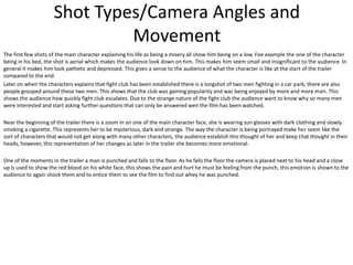Shot Types/Camera Angles and
Movement
The first few shots of the main character explaining his life as being a misery all show him being on a low. Foe example the one of the character
being in his bed, the shot is aerial which makes the audience look down on him. This makes him seem small and insignificant to the audience. In
general it makes him look pathetic and depressed. This gives a sense to the audience of what the character is like at the start of the trailer
compared to the end.
Later on when the characters explains that fight club has been established there is a longshot of two men fighting in a car park, there are also
people grouped around these two men. This shows that the club was gaining popularity and was being enjoyed by more and more men. This
shows the audience how quickly fight club escalates. Due to the strange nature of the fight club the audience want to know why so many men
were interested and start asking further questions that can only be answered wen the film has been watched.
Near the beginning of the trailer there is a zoom in on one of the main character face, she is wearing sun glasses with dark clothing and slowly
smoking a cigarette. This represents her to be mysterious, dark and strange. The way the character is being portrayed make her seem like the
sort of characters that would not get along with many other characters, the audience establish this thought of her and keep that thought in their
heads, however, this representation of her changes as later in the trailer she becomes more emotional.
One of the moments in the trailer a man is punched and falls to the floor. As he falls the floor the camera is placed next to his head and a close
up is used to show the red blood on his white face, this shows the pain and hurt he must be feeling from the punch, this emotion is shown to the
audience to again shock them and to entice them to see the film to find out whey he was punched.

 