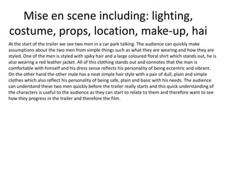 Mise en scene including: lighting,
costume, props, location, make-up, hai
At the start of the trailer we see two men in a car park talking. The audience can quickly make
assumptions about the two men from simple things such as what they are wearing and how they are
styled. One of the men is styled with spiky hair and a large coloured floral shirt which stands out, he is
also wearing a red leather jacket. All of this clothing stands out and connotes that the man is
comfortable with himself and his dress sense reflects his personality of being eccentric and vibrant.
On the other hand the other male has a neat simple hair style with a pair of dull, plain and simple
clothes which also reflect his personality of being safe, plain and basic with his needs. The audience
can understand these two men quickly before the trailer really starts and this quick understanding of
the characters is useful to the audience as they can start to relate to them and therefore want to see
how they progress in the trailer and therefore the film.

 