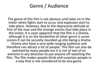 Genre / Audience
The genre of this film is not obvious until later on in the
trailer when fights start to occur and explosion start to
take place. However, due to the depressive attitude at
first of the man and the strange events that take place in
the trailer, it is soon apparent that the film is a Drama,
although it is on the borderline of other genre is some
scenes it can be securely rounded up into being a drama.
Drama also have a very wide ranging audience and
therefore can attract a lot of people. This film can also be
watched by many people are it is not of two of an
extreme in any direction to put anyone off watching the
film. The film makes people think and surprizes people in
a way that is not considered to be any genre.

 