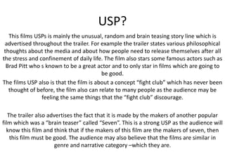 USP?
This films USPs is mainly the unusual, random and brain teasing story line which is
advertised throughout the trailer. For example the trailer states various philosophical
thoughts about the media and about how people need to release themselves after all
the stress and confinement of daily life. The film also stars some famous actors such as
Brad Pitt who s known to be a great actor and to only star in films which are going to
be good.
The films USP also is that the film is about a concept “fight club” which has never been
thought of before, the film also can relate to many people as the audience may be
feeling the same things that the “fight club” discourage.
The trailer also advertises the fact that it is made by the makers of another popular
film which was a “brain teaser” called “Seven”. This is a strong USP as the audience will
know this film and think that if the makers of this film are the makers of seven, then
this film must be good. The audience may also believe that the films are similar in
genre and narrative category –which they are.

 