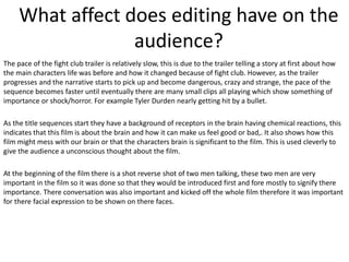 What affect does editing have on the
audience?
The pace of the fight club trailer is relatively slow, this is due to the trailer telling a story at first about how
the main characters life was before and how it changed because of fight club. However, as the trailer
progresses and the narrative starts to pick up and become dangerous, crazy and strange, the pace of the
sequence becomes faster until eventually there are many small clips all playing which show something of
importance or shock/horror. For example Tyler Durden nearly getting hit by a bullet.
As the title sequences start they have a background of receptors in the brain having chemical reactions, this
indicates that this film is about the brain and how it can make us feel good or bad,. It also shows how this
film might mess with our brain or that the characters brain is significant to the film. This is used cleverly to
give the audience a unconscious thought about the film.
At the beginning of the film there is a shot reverse shot of two men talking, these two men are very
important in the film so it was done so that they would be introduced first and fore mostly to signify there
importance. There conversation was also important and kicked off the whole film therefore it was important
for there facial expression to be shown on there faces.

 