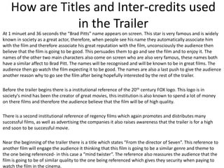 How are Titles and Inter-credits used
in the Trailer
At 1 minuet and 36 seconds the “Brad Pitts” name appears on screen. This star is very famous and is widely
known in society as a great actor, therefore, when people see his name they automatically associate him
with the film and therefore associate his great reputation with the film, unconsciously the audience then
believe that the film is going to be good. This persuades them to go and see the film and to enjoy it. The
names of the other two main characters also come on screen who are also very famous, these names both
have a similar affect to Brad Pitt. The names will be recognised and will be known to be in great films. The
audience then go watch the film expecting it to be good. The names are also a last push to give the audience
another reason why to go see the film after being hopefully interested by the rest of the trailer.
Before the trailer begins there is a institutional reference of the 20th century FOX logo. This logo is in
society's mind has been the creator of great movies, this institution is also known to spend a lot of money
on there films and therefore the audience believe that the film will be of high quality.

There is a second institutional reference of regency films which again promotes and distributes many
successful films, as well as advertising the companies it also raises awareness that the trailer is for a high
end soon to be successful movie.
Near the beginning of the trailer there is a title which states “From the director of Seven”. This reference to
another film will engage the audience it thinking that this film is going to be a similar genre and theme to
the one being referenced- in this case a “mind twister”. The reference also reassures the audience that the
film is going to be of similar quality to the one being referenced which gives they security when paying to
watch the film in the cinema.

 