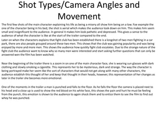 Shot Types/Camera Angles and
Movement
The first few shots of the main character explaining his life as being a misery all show him being on a low. Foe example the
one of the character being in his bed, the shot is aerial which makes the audience look down on him. This makes him seem
small and insignificant to the audience. In general it makes him look pathetic and depressed. This gives a sense to the
audience of what the character is like at the start of the trailer compared to the end.
Later on when the characters explains that fight club has been established there is a longshot of two men fighting in a car
park, there are also people grouped around these two men. This shows that the club was gaining popularity and was being
enjoyed by more and more men. This shows the audience how quickly fight club escalates. Due to the strange nature of the
fight club the audience want to know why so many men were interested and start asking further questions that can only be
answered wen the film has been watched.
Near the beginning of the trailer there is a zoom in on one of the main character face, she is wearing sun glasses with dark
clothing and slowly smoking a cigarette. This represents her to be mysterious, dark and strange. The way the character is
being portrayed make her seem like the sort of characters that would not get along with many other characters, the
audience establish this thought of her and keep that thought in their heads, however, this representation of her changes as
later in the trailer she becomes more emotional.
One of the moments in the trailer a man is punched and falls to the floor. As he falls the floor the camera is placed next to
his head and a close up is used to show the red blood on his white face, this shows the pain and hurt he must be feeling
from the punch, this emotion is shown to the audience to again shock them and to entice them to see the film to find out
whey he was punched.

 