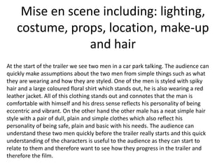 Mise en scene including: lighting,
costume, props, location, make-up
and hair
At the start of the trailer we see two men in a car park talking. The audience can
quickly make assumptions about the two men from simple things such as what
they are wearing and how they are styled. One of the men is styled with spiky
hair and a large coloured floral shirt which stands out, he is also wearing a red
leather jacket. All of this clothing stands out and connotes that the man is
comfortable with himself and his dress sense reflects his personality of being
eccentric and vibrant. On the other hand the other male has a neat simple hair
style with a pair of dull, plain and simple clothes which also reflect his
personality of being safe, plain and basic with his needs. The audience can
understand these two men quickly before the trailer really starts and this quick
understanding of the characters is useful to the audience as they can start to
relate to them and therefore want to see how they progress in the trailer and
therefore the film.

 