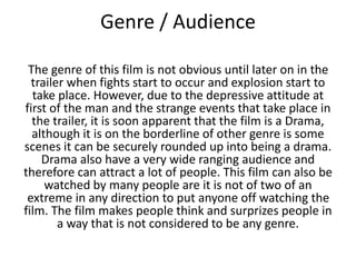 Genre / Audience
The genre of this film is not obvious until later on in the
trailer when fights start to occur and explosion start to
take place. However, due to the depressive attitude at
first of the man and the strange events that take place in
the trailer, it is soon apparent that the film is a Drama,
although it is on the borderline of other genre is some
scenes it can be securely rounded up into being a drama.
Drama also have a very wide ranging audience and
therefore can attract a lot of people. This film can also be
watched by many people are it is not of two of an
extreme in any direction to put anyone off watching the
film. The film makes people think and surprizes people in
a way that is not considered to be any genre.

 