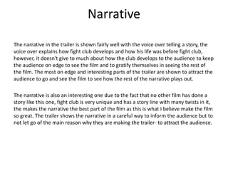 Narrative
The narrative in the trailer is shown fairly well with the voice over telling a story, the
voice over explains how fight club develops and how his life was before fight club,
however, it doesn't give to much about how the club develops to the audience to keep
the audience on edge to see the film and to gratify themselves in seeing the rest of
the film. The most on edge and interesting parts of the trailer are shown to attract the
audience to go and see the film to see how the rest of the narrative plays out.
The narrative is also an interesting one due to the fact that no other film has done a
story like this one, fight club is very unique and has a story line with many twists in it,
the makes the narrative the best part of the film as this is what I believe make the film
so great. The trailer shows the narrative in a careful way to inform the audience but to
not let go of the main reason why they are making the trailer- to attract the audience.

 