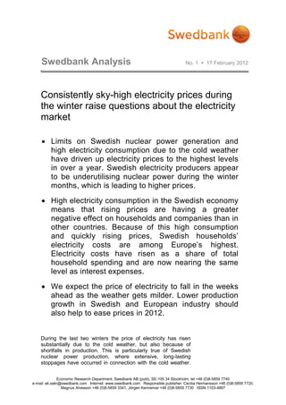 Swedbank Analysis                                                           No. 1  17 February 2012




    Consistently sky-high electricity prices during
    the winter raise questions about the electricity
    market

    • Limits on Swedish nuclear power generation and
      high electricity consumption due to the cold weather
      have driven up electricity prices to the highest levels
      in over a year. Swedish electricity producers appear
      to be underutilising nuclear power during the winter
      months, which is leading to higher prices.
    • High electricity consumption in the Swedish economy
      means that rising prices are having a greater
      negative effect on households and companies than in
      other countries. Because of this high consumption
      and quickly rising prices, Swedish households’
      electricity costs are among Europe’s highest.
      Electricity costs have risen as a share of total
      household spending and are now nearing the same
      level as interest expenses.
    • We expect the price of electricity to fall in the weeks
      ahead as the weather gets milder. Lower production
      growth in Swedish and European industry should
      also help to ease prices in 2012.


    During the last two winters the price of electricity has risen
    substantially due to the cold weather, but also because of
    shortfalls in production. This is particularly true of Swedish
    nuclear power production, where extensive, long-lasting
    stoppages have occurred in connection with the cold weather.

              Economic Research Department, Swedbank AB (publ), SE-105 34 Stockholm, tel +46 (0)8-5859 7740
e-mail: ek.sekr@swedbank.com Internet: www.swedbank.com Responsible publisher: Cecilia Hermansson +46 (0)8-5859 7720.
                Magnus Alvesson +46 (0)8-5859 3341, Jörgen Kennemar +46 (0)8-5859 7730 ISSN 1103-4897
 
