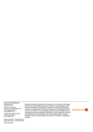 Economic Research
Department                         Swedbank Analysis is published as a service to our customers. We believe
                                   that we have used reliable sources and methods in the preparation of the
SE-105 34 Stockholm                analyses reported in this publication. However, we cannot guarantee the
Telephone +46-(0)8-5859 7740       accuracy or completeness of the report and cannot be held responsible for
ek.sekr@swedbank.se
www.swedbank.se
                                   any error or omission in the underlying material or its use. Readers are en-
                                   couraged to base any (investment) decisions on other material as well. Nei-
Legally responsible publisher      ther Swedbank nor its employees may be held responsible for losses or
Cecilia Hermansson,
                                   damages, direct or indirect, owing to any errors or omissions in Swedbank
+46-8-5859 7720.
                                   Analysis.
Magnus Alvesson, +46-8-5859 3341
Jörgen Kennemar, +46-8-5859 7730
ISSN 1103-4897
 